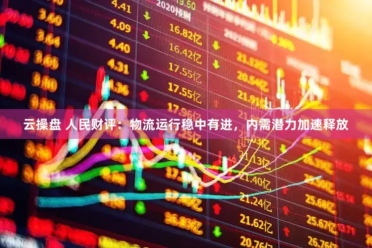 云操盘 人民财评：物流运行稳中有进，内需潜力加速释放
