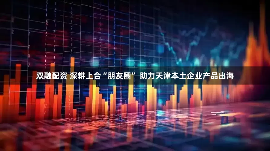 双融配资 深耕上合“朋友圈” 助力天津本土企业产品出海