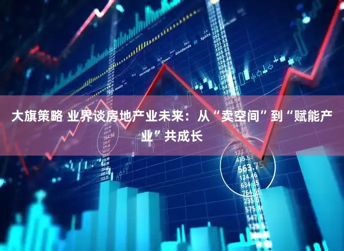 大旗策略 业界谈房地产业未来：从“卖空间”到“赋能产业”共成长