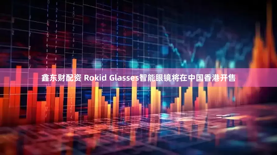 鑫东财配资 Rokid Glasses智能眼镜将在中国香港开售